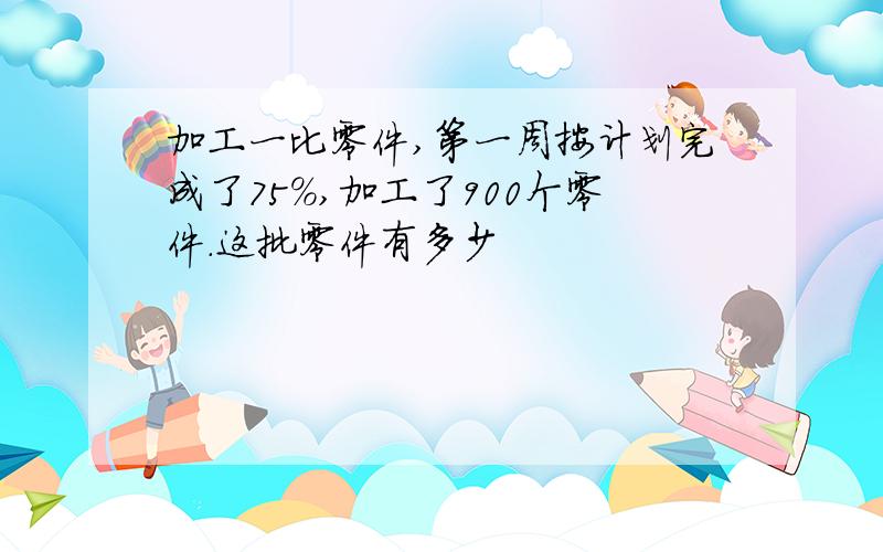 加工一比零件,第一周按计划完成了75%,加工了900个零件.这批零件有多少