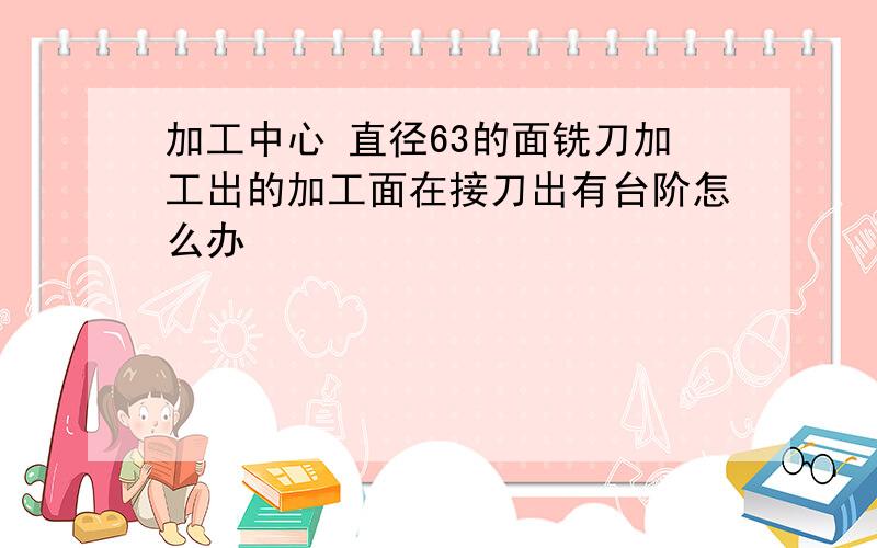 加工中心 直径63的面铣刀加工出的加工面在接刀出有台阶怎么办