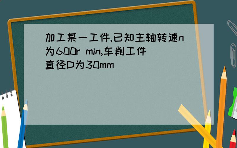 加工某一工件,已知主轴转速n为600r min,车削工件直径D为30mm