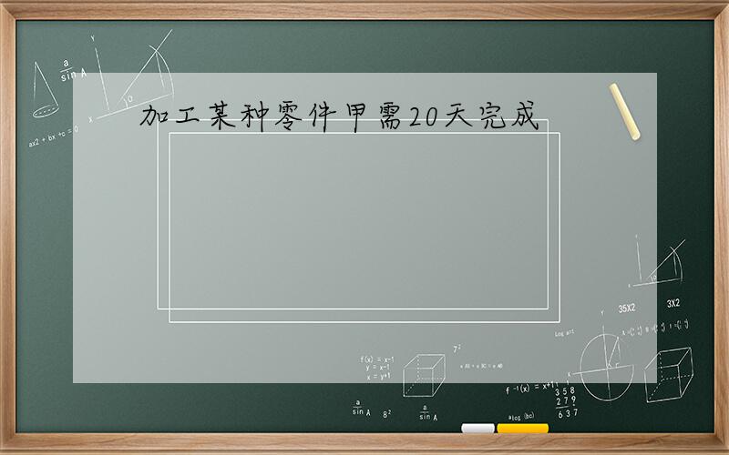 加工某种零件甲需20天完成