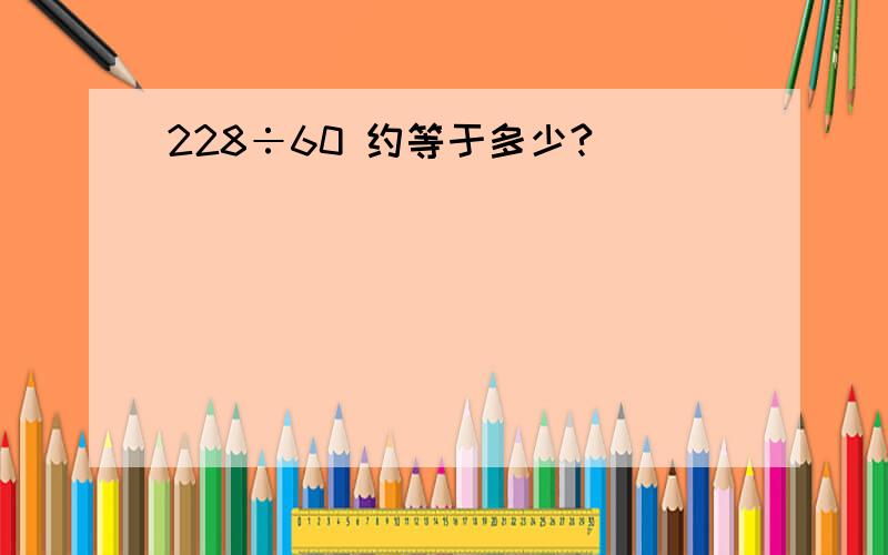 228÷60 约等于多少?