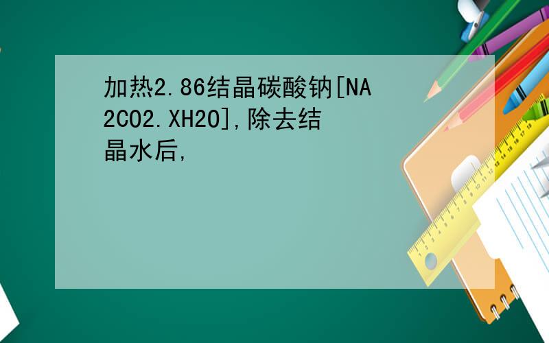 加热2.86结晶碳酸钠[NA2CO2.XH2O],除去结晶水后,