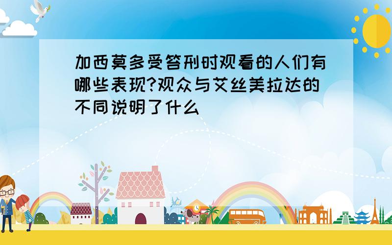 加西莫多受笞刑时观看的人们有哪些表现?观众与艾丝美拉达的不同说明了什么