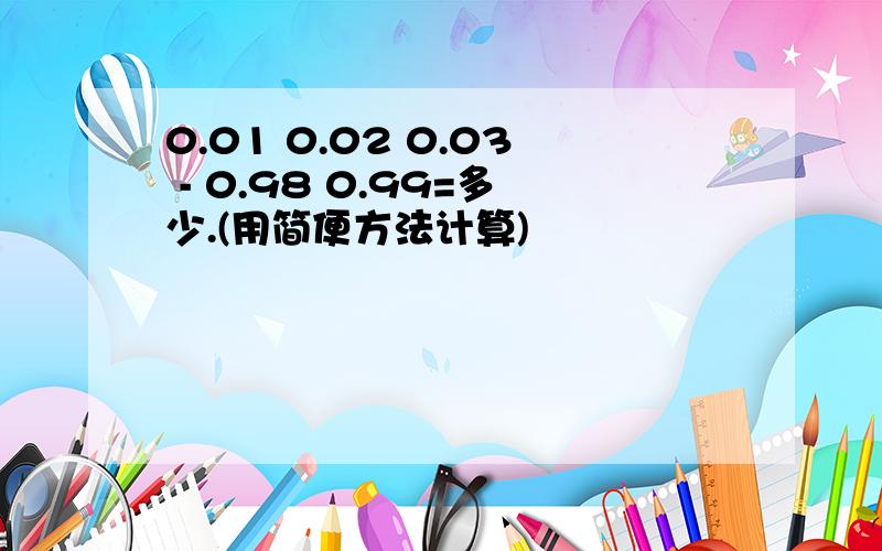 0.01 0.02 0.03 - 0.98 0.99=多少.(用简便方法计算)