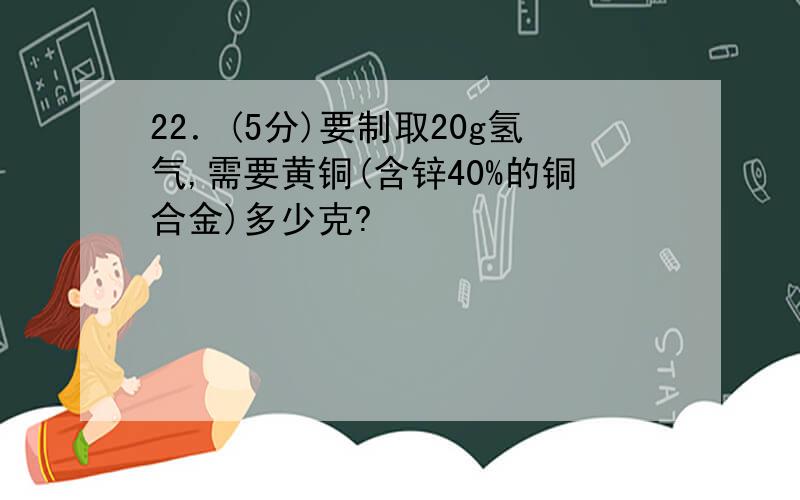 22．(5分)要制取20g氢气,需要黄铜(含锌40%的铜合金)多少克?