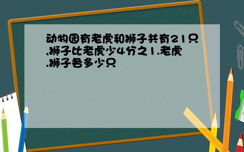 动物园有老虎和狮子共有21只,狮子比老虎少4分之1.老虎.狮子各多少只