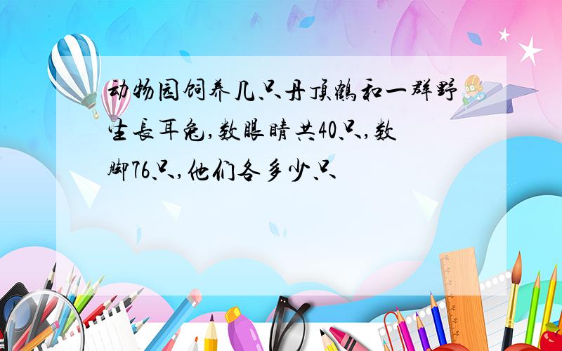 动物园饲养几只丹顶鹤和一群野生长耳兔,数眼睛共40只,数脚76只,他们各多少只