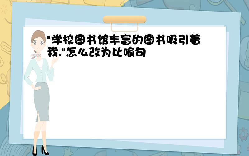 "学校图书馆丰富的图书吸引着我."怎么改为比喻句