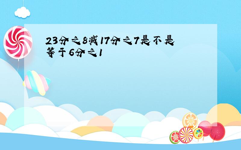 23分之8减17分之7是不是等于6分之1