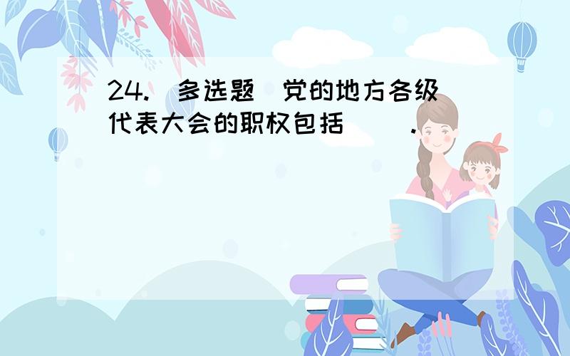 24.(多选题)党的地方各级代表大会的职权包括( ).