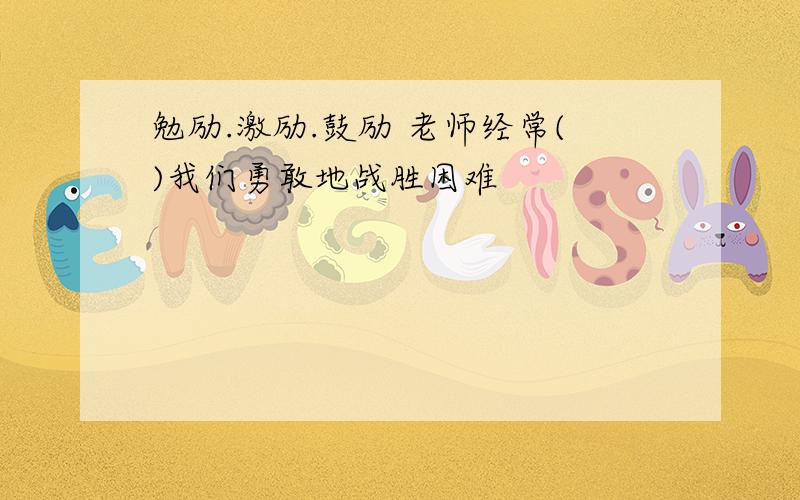 勉励.激励.鼓励 老师经常()我们勇敢地战胜困难