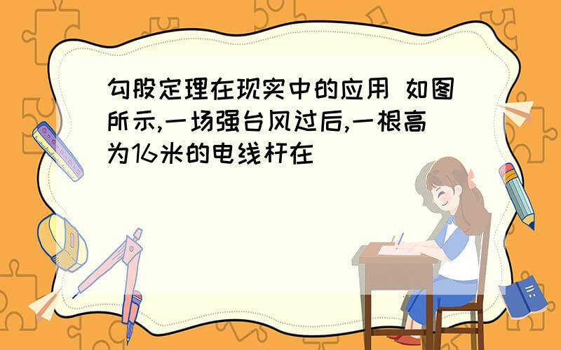 勾股定理在现实中的应用 如图所示,一场强台风过后,一根高为16米的电线杆在