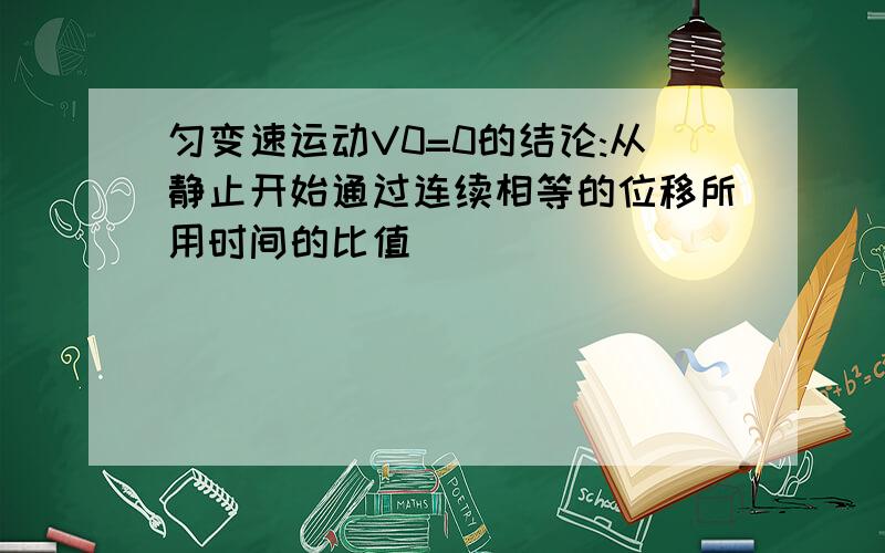 匀变速运动V0=0的结论:从静止开始通过连续相等的位移所用时间的比值