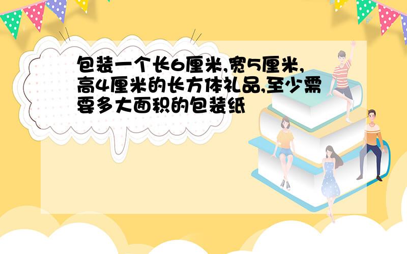 包装一个长6厘米,宽5厘米,高4厘米的长方体礼品,至少需要多大面积的包装纸