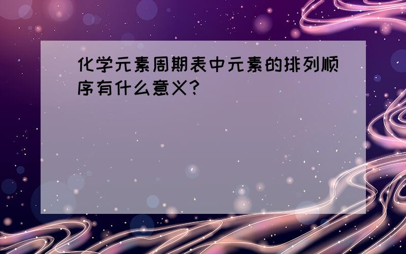 化学元素周期表中元素的排列顺序有什么意义?