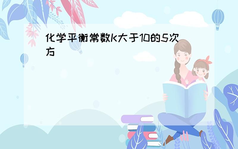 化学平衡常数K大于10的5次方