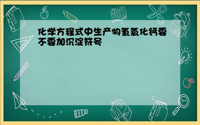 化学方程式中生产物氢氧化钙要不要加沉淀符号