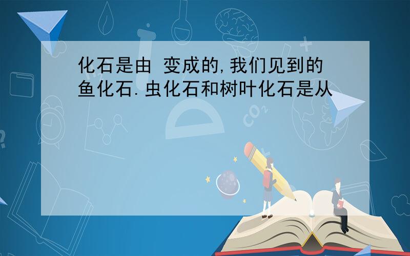 化石是由 变成的,我们见到的鱼化石.虫化石和树叶化石是从