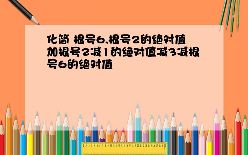 化简 根号6,根号2的绝对值加根号2减1的绝对值减3减根号6的绝对值