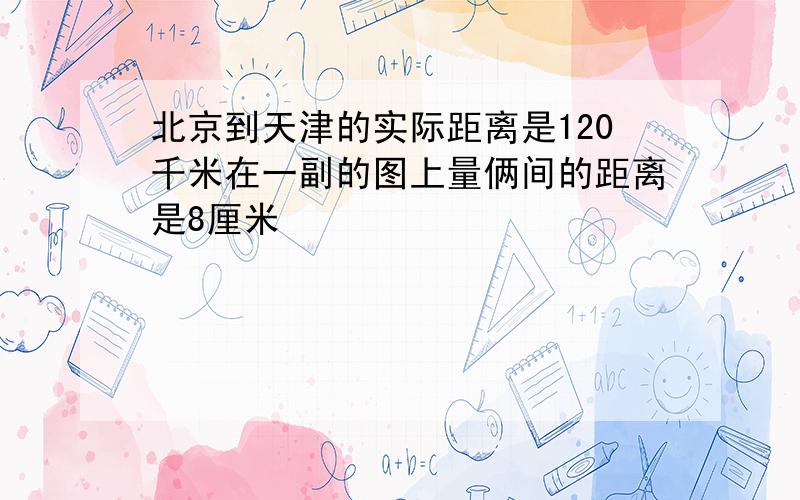 北京到天津的实际距离是120千米在一副的图上量俩间的距离是8厘米