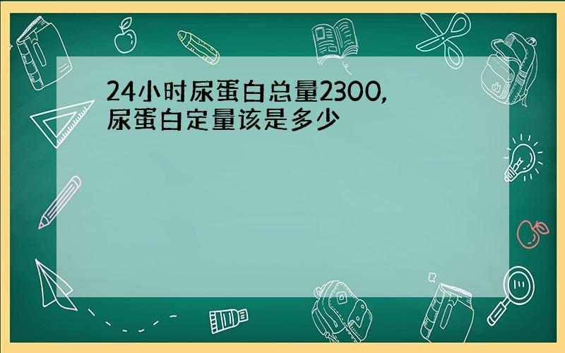 24小时尿蛋白总量2300,尿蛋白定量该是多少