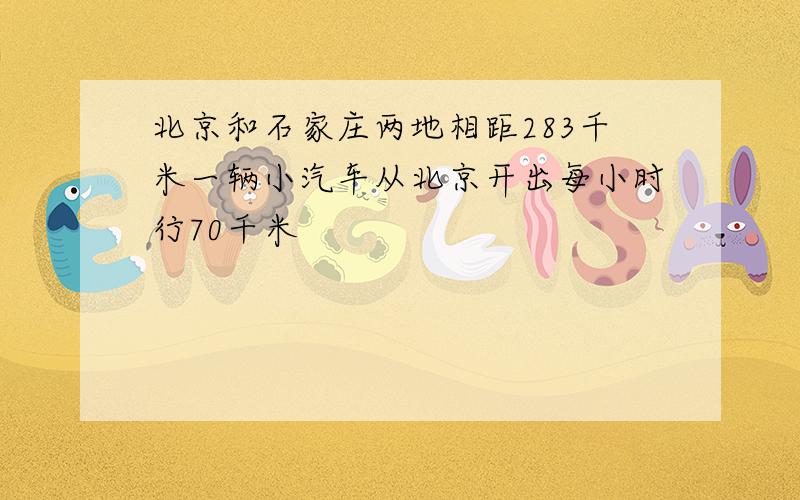 北京和石家庄两地相距283千米一辆小汽车从北京开出每小时行70千米