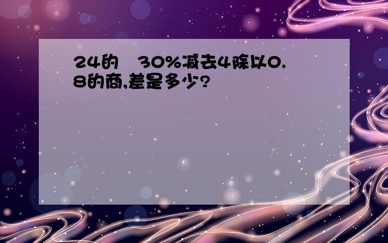 24的​30%减去4除以0.8的商,差是多少?