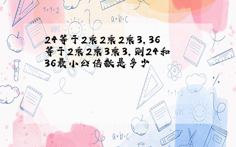 24等于2乘2乘2乘3,36等于2乘2乘3乘3,则24和36最小公倍数是多少