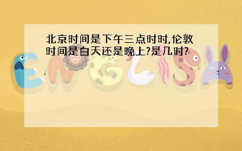 北京时间是下午三点时时,伦敦时间是白天还是晚上?是几时?