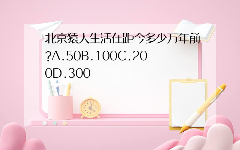 北京猿人生活在距今多少万年前?A.50B.100C.200D.300