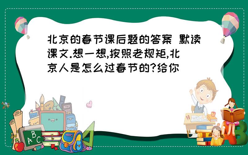 北京的春节课后题的答案 默读课文.想一想,按照老规矩,北京人是怎么过春节的?给你