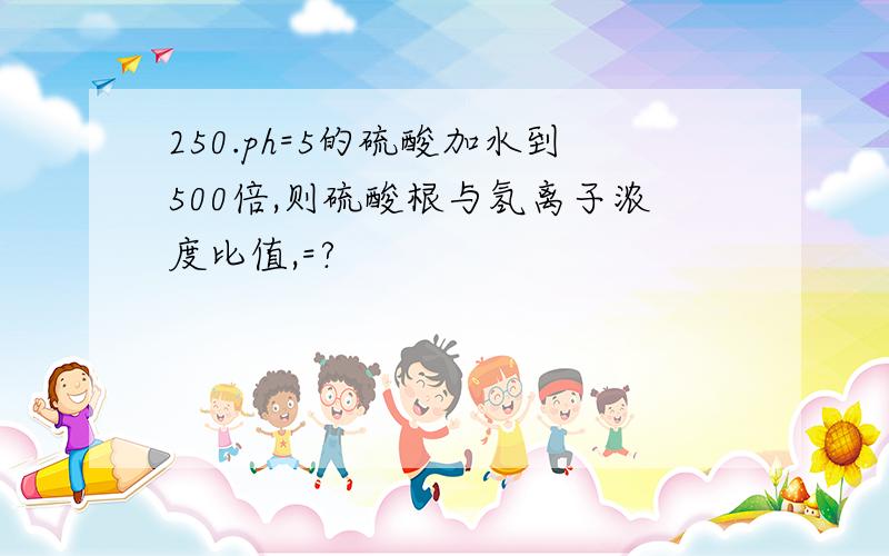 250.ph=5的硫酸加水到500倍,则硫酸根与氢离子浓度比值,=?