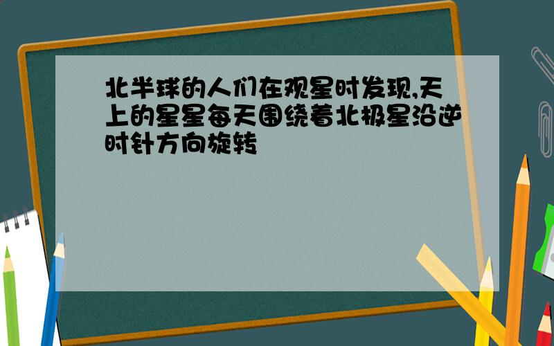 北半球的人们在观星时发现,天上的星星每天围绕着北极星沿逆时针方向旋转