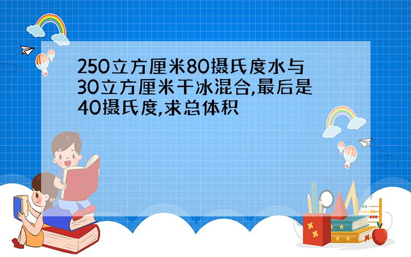 250立方厘米80摄氏度水与30立方厘米干冰混合,最后是40摄氏度,求总体积