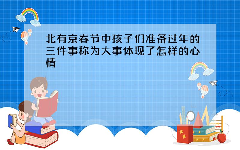 北有京春节中孩子们准备过年的三件事称为大事体现了怎样的心情