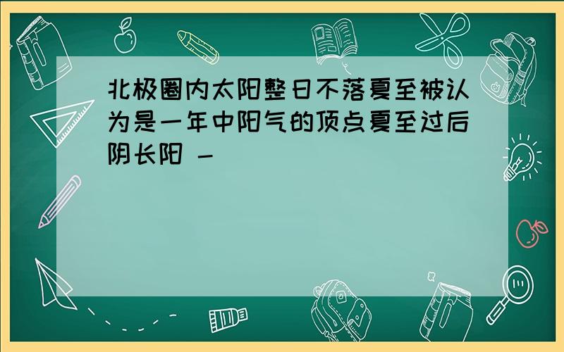 北极圈内太阳整日不落夏至被认为是一年中阳气的顶点夏至过后阴长阳 -