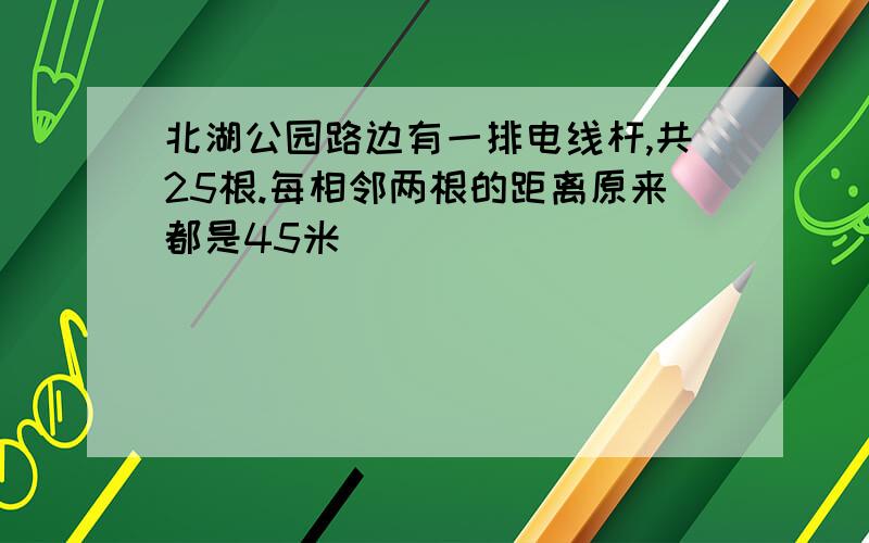 北湖公园路边有一排电线杆,共25根.每相邻两根的距离原来都是45米