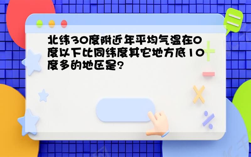 北纬30度附近年平均气温在0度以下比同纬度其它地方底10度多的地区是?