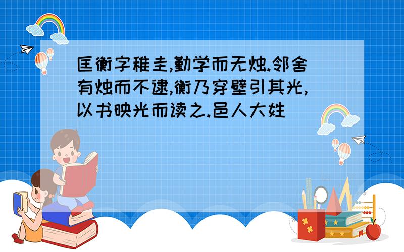 匡衡字稚圭,勤学而无烛.邻舍有烛而不逮,衡乃穿壁引其光,以书映光而读之.邑人大姓