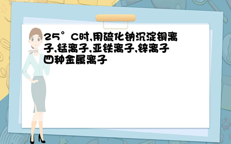 25°C时,用硫化钠沉淀铜离子,锰离子,亚铁离子,锌离子四种金属离子