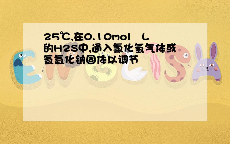 25℃,在0.10mol╱L的H2S中,通入氯化氢气体或氢氧化钠固体以调节