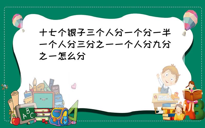 十七个银子三个人分一个分一半一个人分三分之一一个人分九分之一怎么分