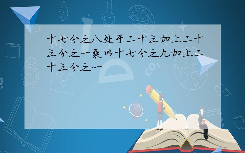 十七分之八处于二十三加上二十三分之一乘以十七分之九加上二十三分之一