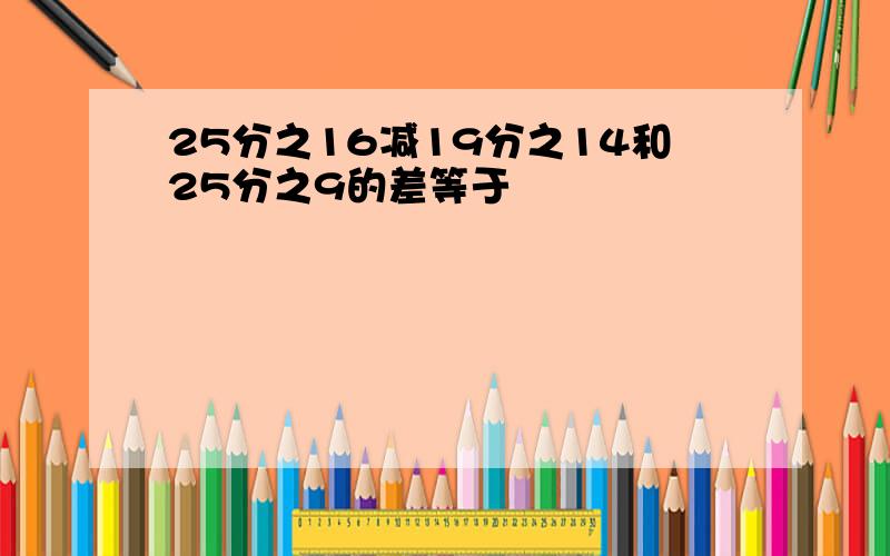 25分之16减19分之14和25分之9的差等于