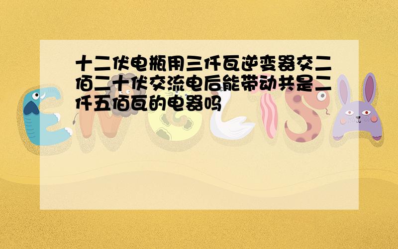 十二伏电瓶用三仟瓦逆变器交二佰二十伏交流电后能带动共是二仟五佰瓦的电器吗