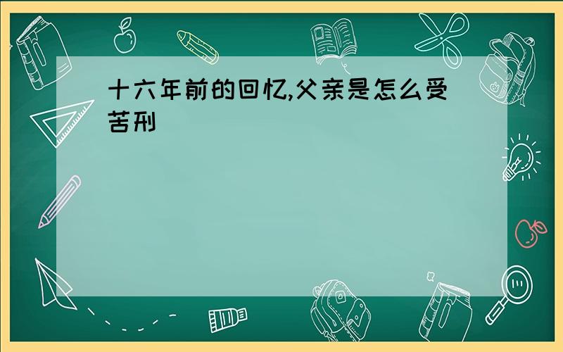 十六年前的回忆,父亲是怎么受苦刑