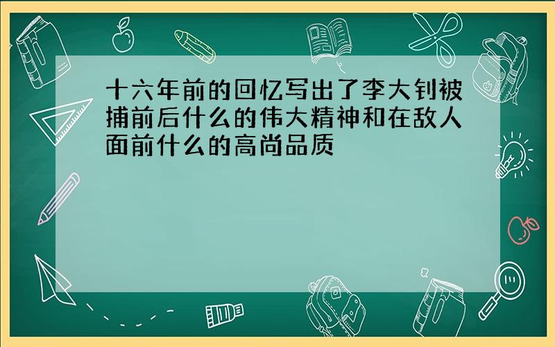 十六年前的回忆写出了李大钊被捕前后什么的伟大精神和在敌人面前什么的高尚品质