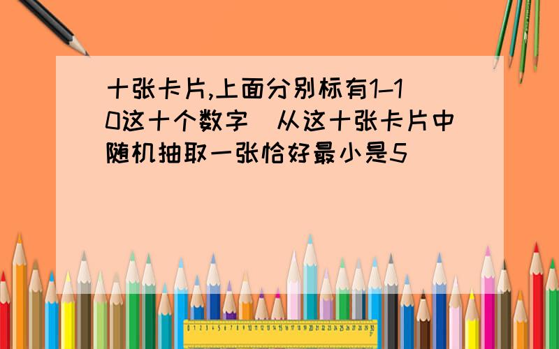 十张卡片,上面分别标有1-10这十个数字．从这十张卡片中随机抽取一张恰好最小是5