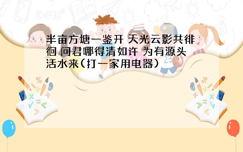 半亩方塘一鉴开 天光云影共徘徊 问君哪得清如许 为有源头活水来(打一家用电器)