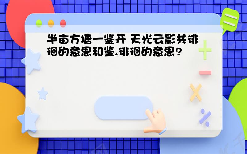 半亩方塘一鉴开 天光云影共徘徊的意思和鉴.徘徊的意思?